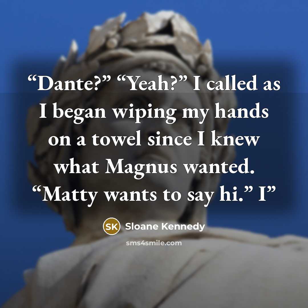 “Dante?” “Yeah?” I called as I began wiping my hands on a towel since I knew what Magnus wanted. “Matty wants to say hi.” I” quote by Sloane Kennedy