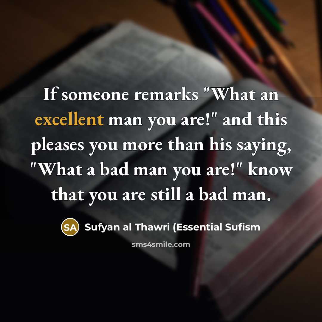 “If someone remarks "What an excellent man you are!" and this pleases you more than his saying, "What a bad man you are!" know that you are still a bad man.” quote by Sufyan al Thawri (Essential Sufism