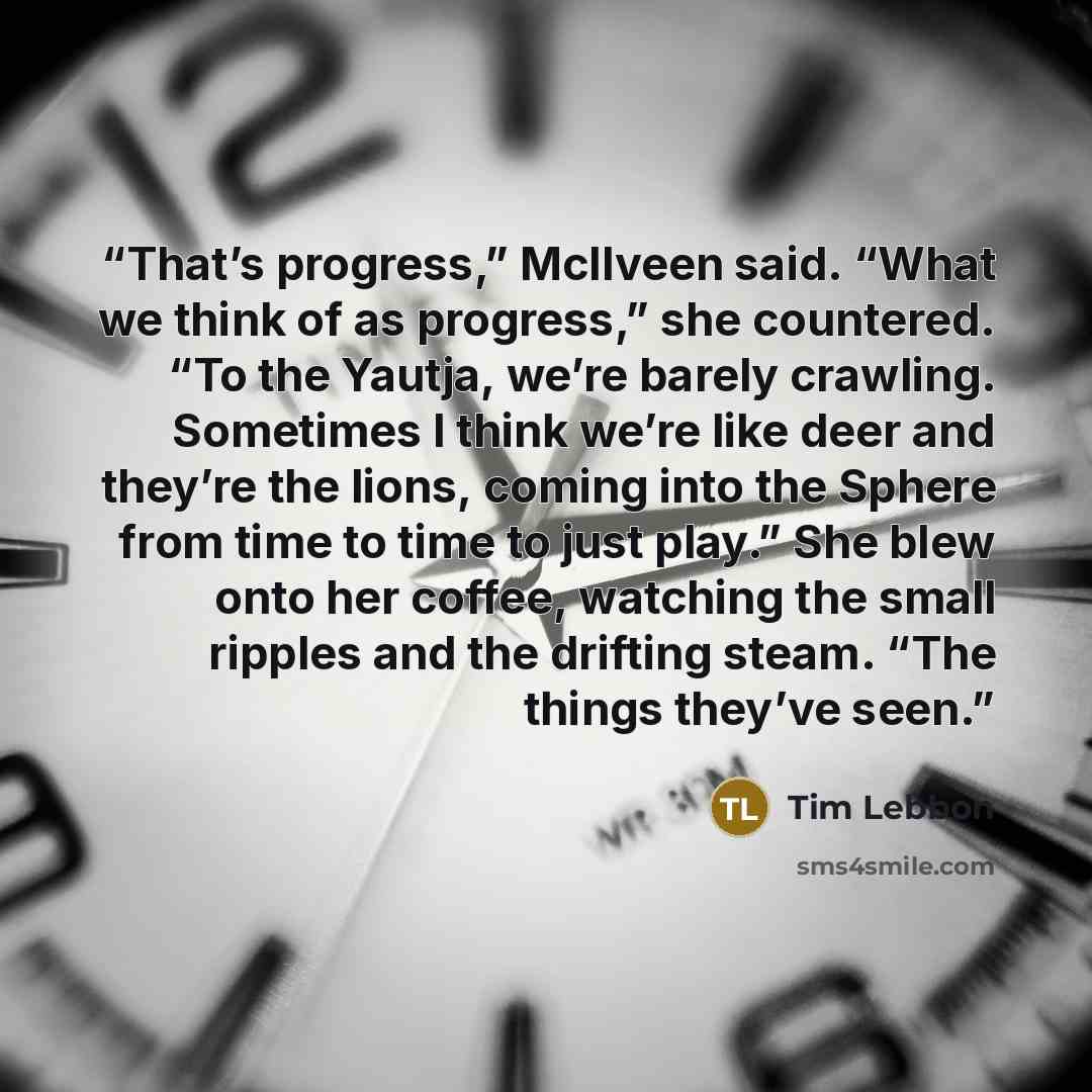 “That’s progress,” McIlveen said. “What we think of as progress,” she countered. “To the Yautja, we’re barely crawling. Sometimes I think we’re like deer and they’re the lions, coming into the Sphere from time to time to just play.” She blew onto her coffee, watching the small ripples and the…” quote by Tim Lebbon
