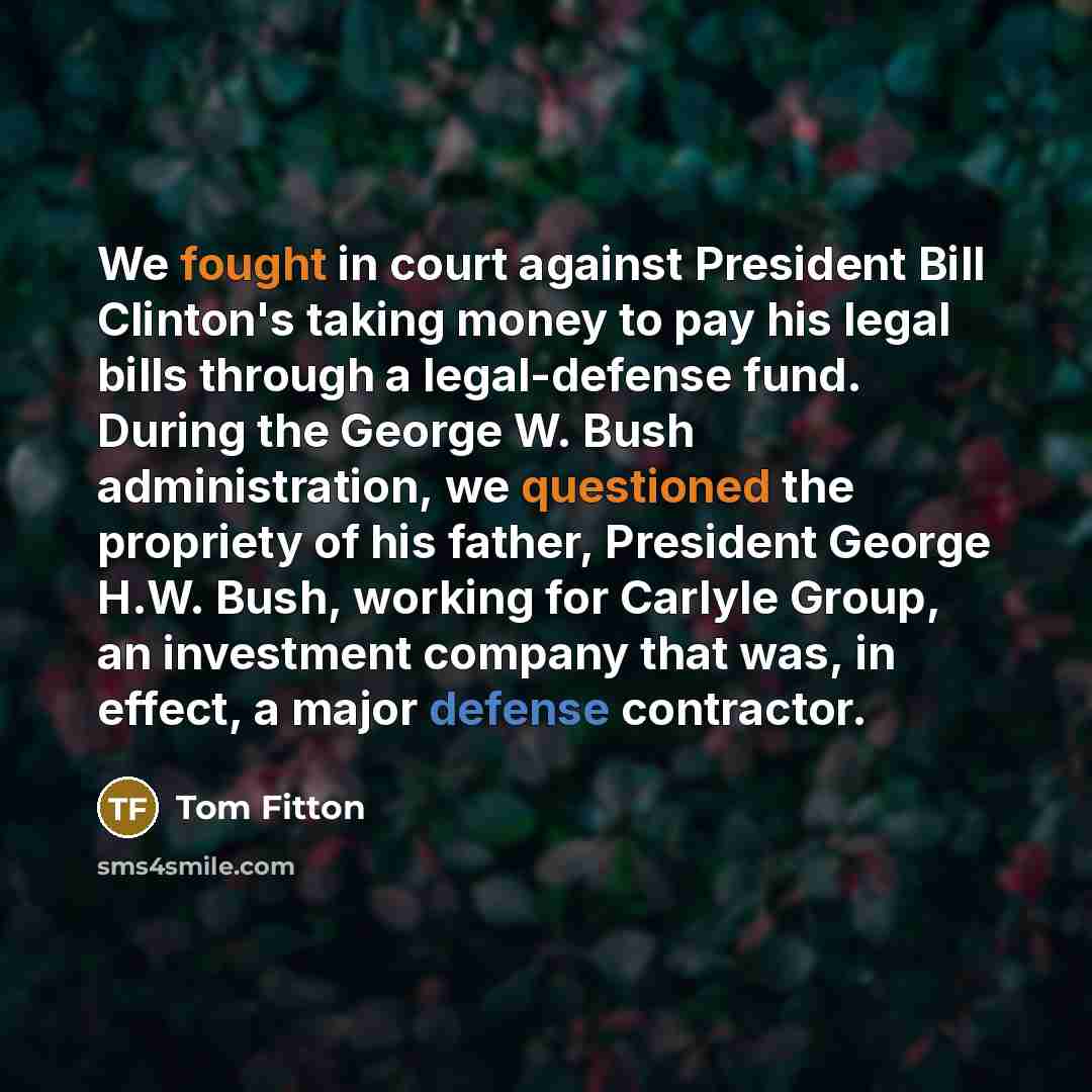“We fought in court against President Bill Clinton's taking money to pay his legal bills through a legal-defense fund. During the George W. Bush administration, we questioned the propriety of his father, President George H.W. Bush, working for Carlyle Group, an investment company that was, in…” quote by Tom Fitton