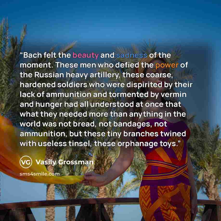 “Bach felt the beauty and sadness of the moment. These men who defied the power of the Russian heavy artillery, these coarse, hardened soldiers who were dispirited by their lack of ammunition and tormented by vermin and hunger had all understood at once that what they needed more than anything in…” quote by Vasily Grossman