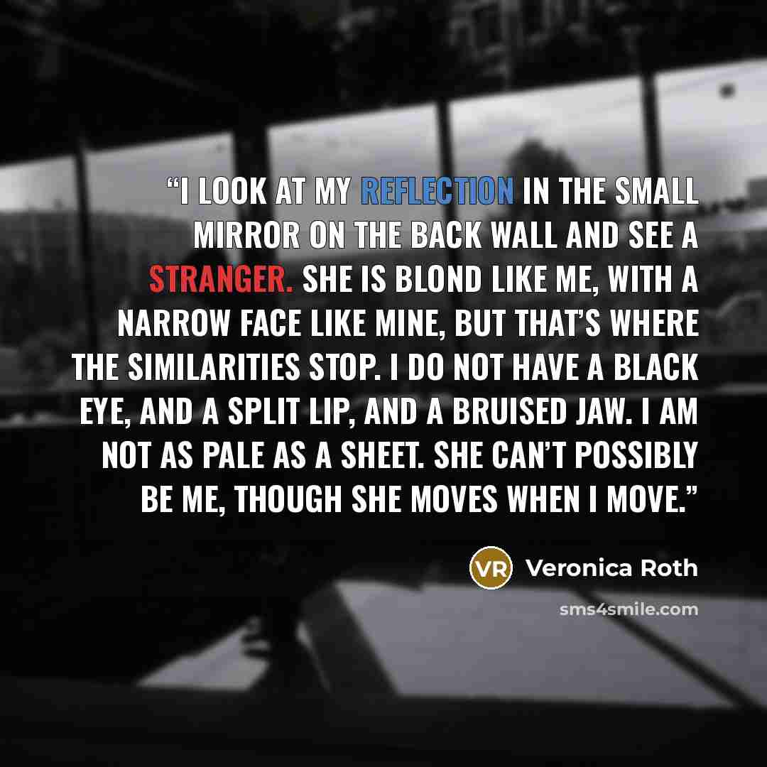 “I look at my reflection in the small mirror on the back wall and see a stranger. She is blond like me, with a narrow face like mine, but that’s where the similarities stop. I do not have a black eye, and a split lip, and a bruised jaw. I am not as pale as a sheet. She can’t possibly be me, though…” quote by Veronica Roth