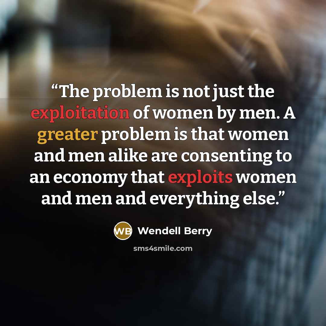 “The problem is not just the exploitation of women by men. A greater problem is that women and men alike are consenting to an economy that exploits women and men and everything else.” quote by Wendell Berry