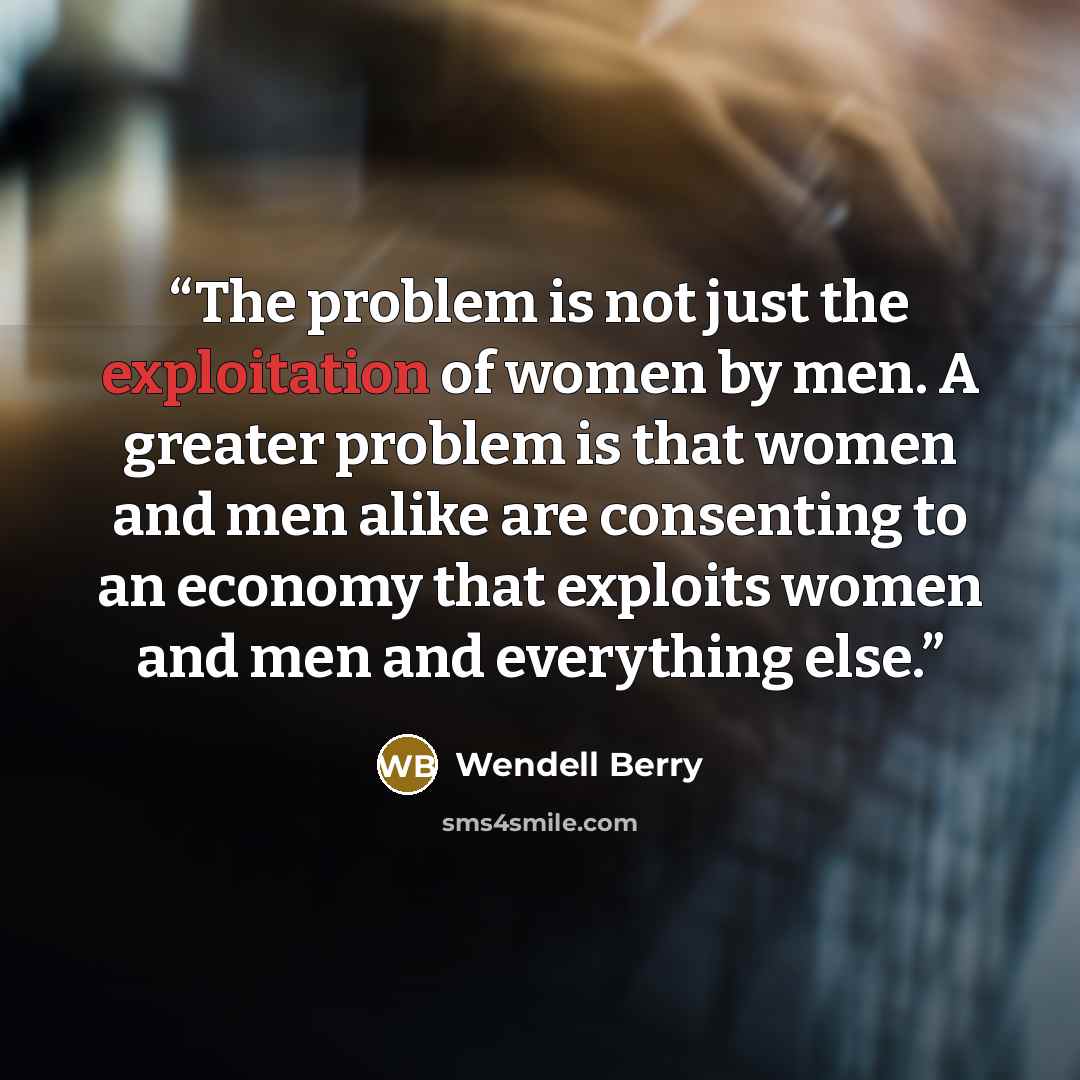 “The problem is not just the exploitation of women by men. A greater problem is that women and men alike are consenting to an economy that exploits women and men and everything else.” quote by Wendell Berry