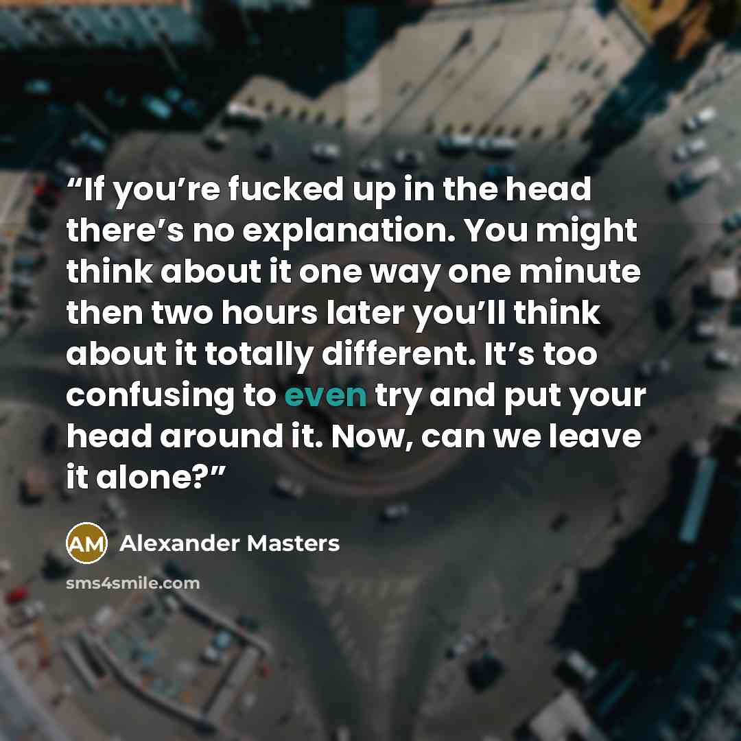 “If you’re fucked up in the head there’s no explanation. You might think about it one way one minute then two hours later you’ll think about it totally different. It’s too confusing to even try and put your head around it. Now, can we leave it alone?” quote by Alexander Masters