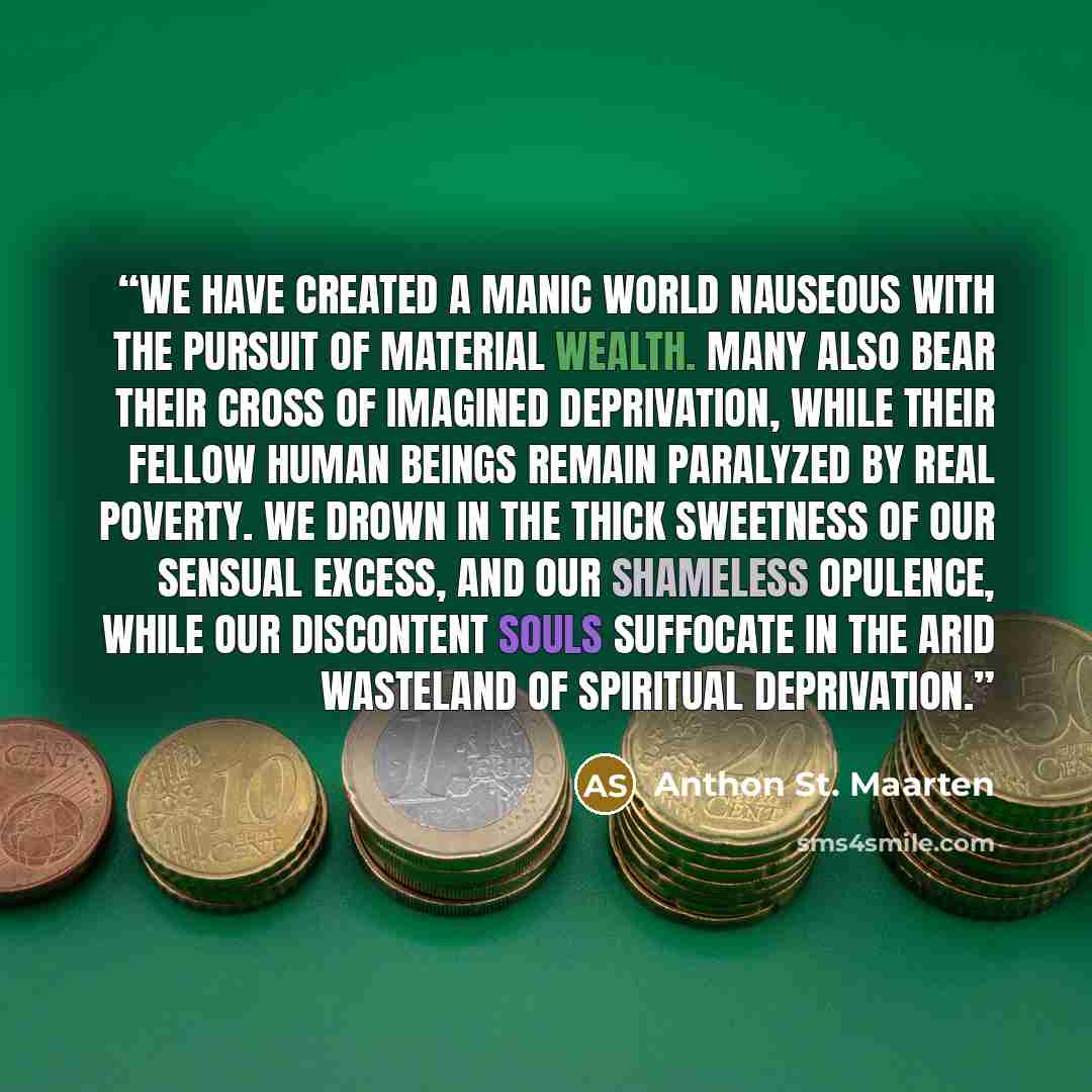 “We have created a manic world nauseous with the pursuit of material wealth. Many also bear their cross of imagined deprivation, while their fellow human beings remain paralyzed by real poverty. We drown in the thick sweetness of our sensual excess, and our shameless opulence, while our discontent…” quote by Anthon St. Maarten