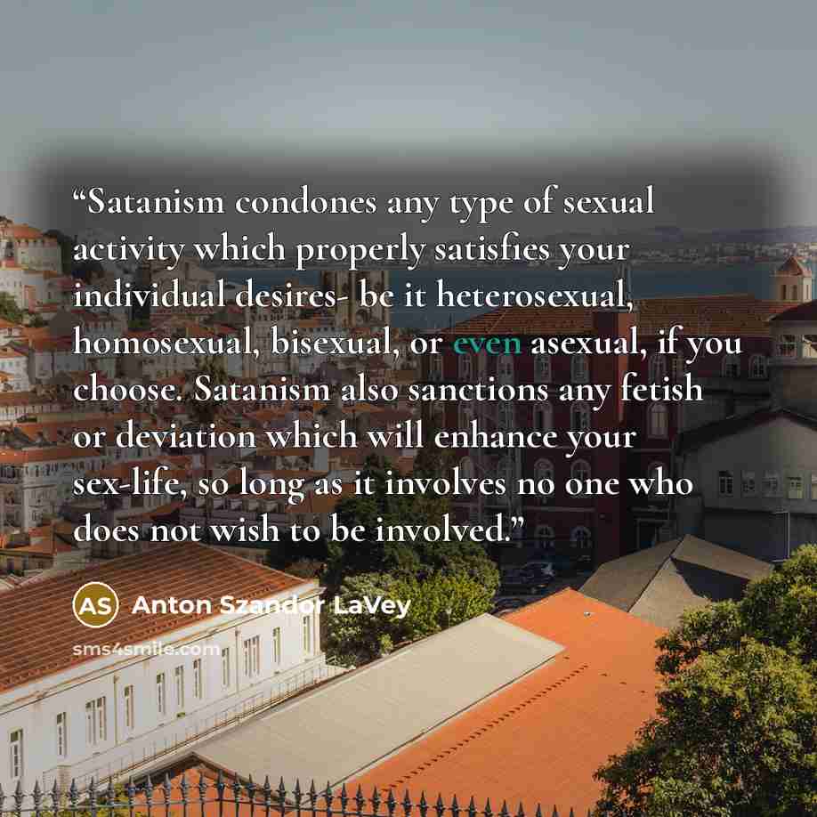 “Satanism condones any type of sexual activity which properly satisfies your individual desires- be it heterosexual, homosexual, bisexual, or even asexual, if you choose. Satanism also sanctions any fetish or deviation which will enhance your sex-life, so long as it involves no one who does not…” quote by Anton Szandor LaVey