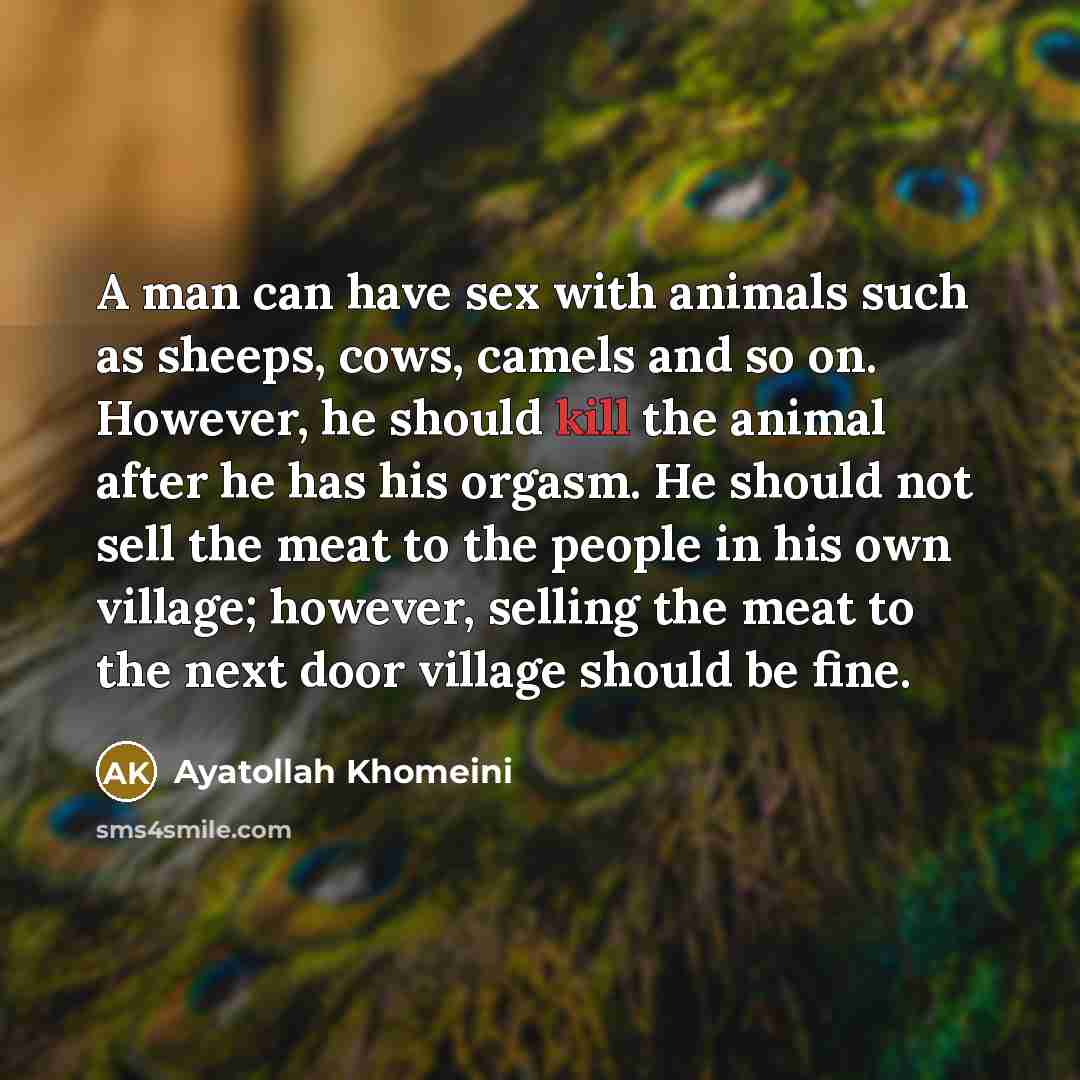 “A man can have sex with animals such as sheeps, cows, camels and so on. However, he should kill the animal after he has his orgasm. He should not sell the meat to the people in his own village; however, selling the meat to the next door village should be fine.” quote by Ayatollah Khomeini