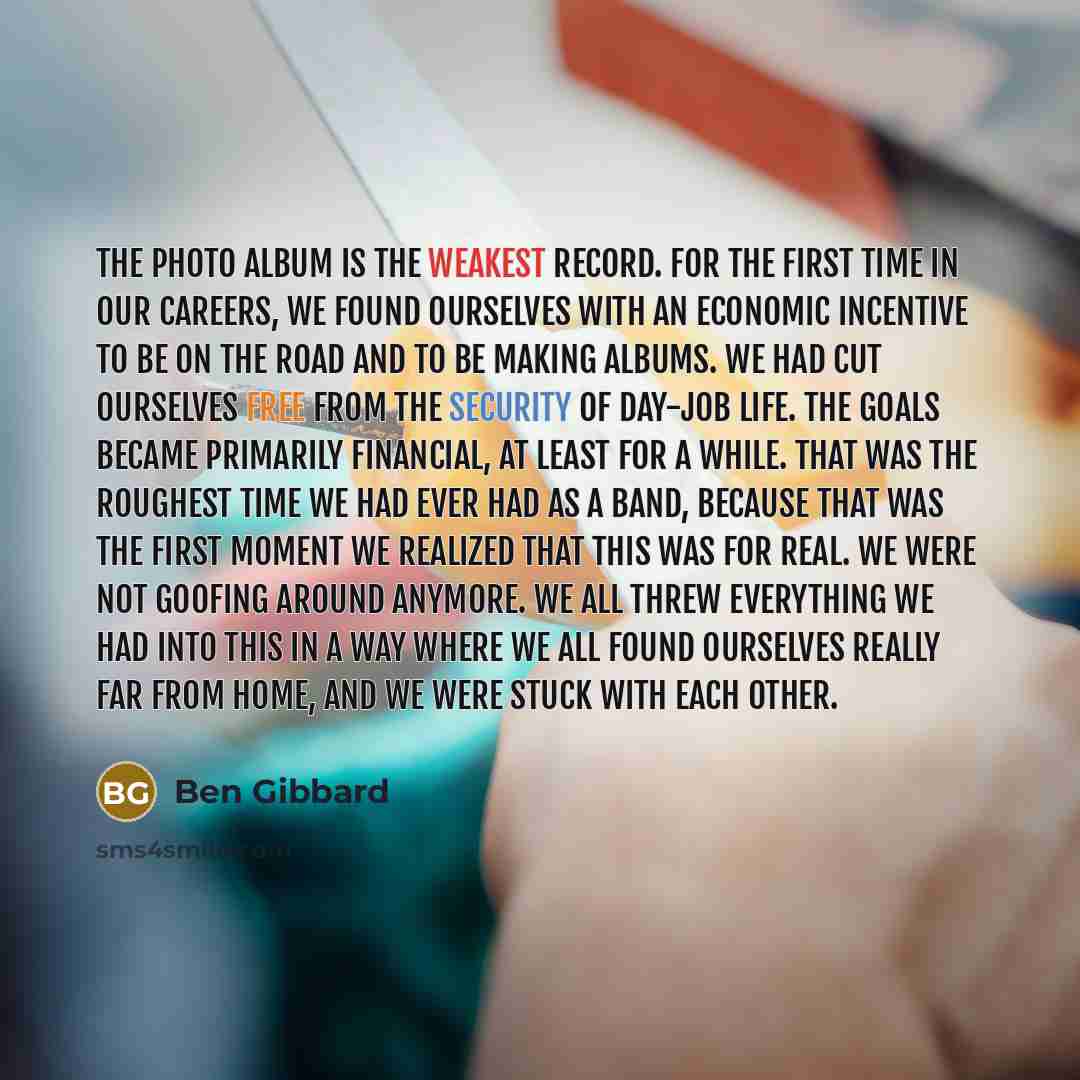 “The Photo Album is the weakest record. For the first time in our careers, we found ourselves with an economic incentive to be on the road and to be making albums. We had cut ourselves free from the security of day-job life. The goals became primarily financial, at least for a while. That was the…” quote by Ben Gibbard