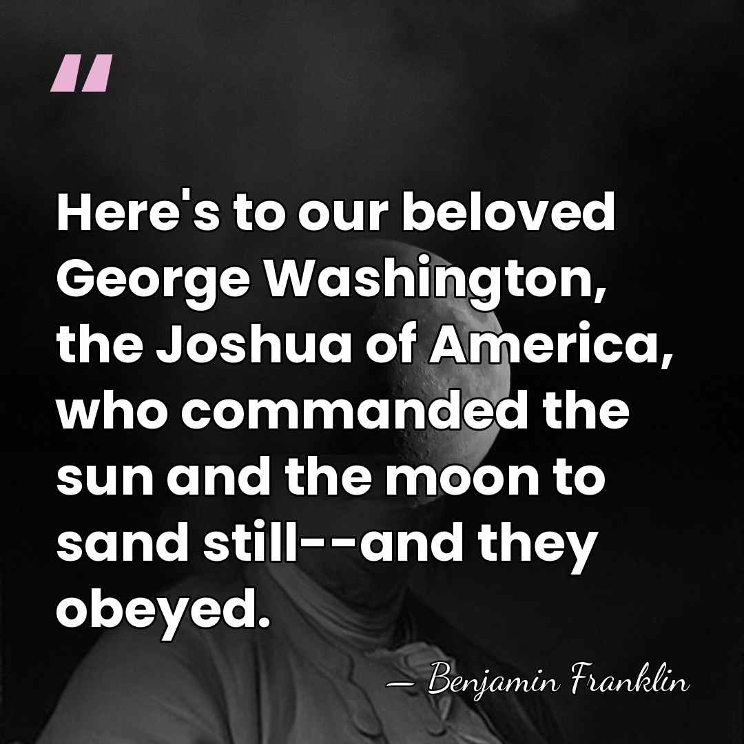 Here's to our beloved George Washington, the Joshua of America, who commanded&hellip; - Benjamin Franklin