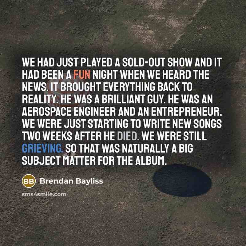 “We had just played a sold-out show and it had been a fun night when we heard the news. It brought everything back to reality. He was a brilliant guy. He was an aerospace engineer and an entrepreneur. We were just starting to write new songs two weeks after he died. We were still grieving. So that…” quote by Brendan Bayliss