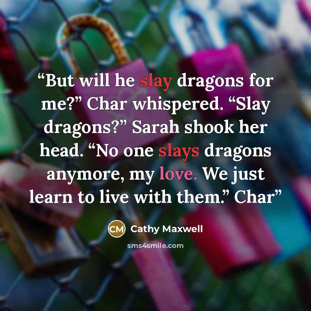 “But will he slay dragons for me?” Char whispered. “Slay dragons?” Sarah shook her head. “No one slays dragons anymore, my love. We just learn to live with them.” Char” quote by Cathy Maxwell