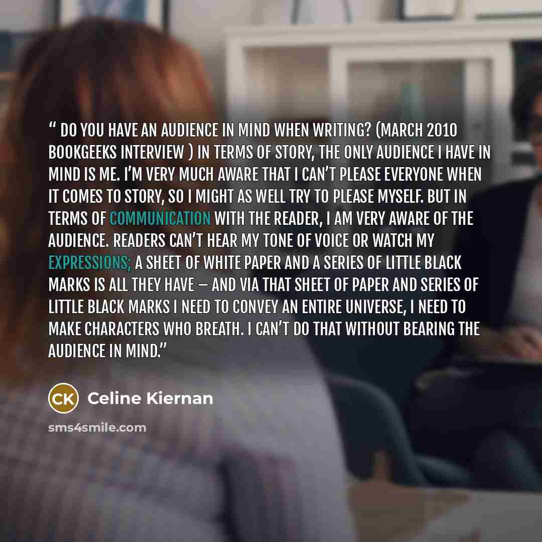 “Do you have an audience in mind when writing? (March 2010 Bookgeeks interview ) In terms of story, the only audience I have in mind is me. I’m very much aware that I can’t please everyone when it comes to story, so I might as well try to please myself. But in terms of communication with the…” quote by Celine Kiernan
