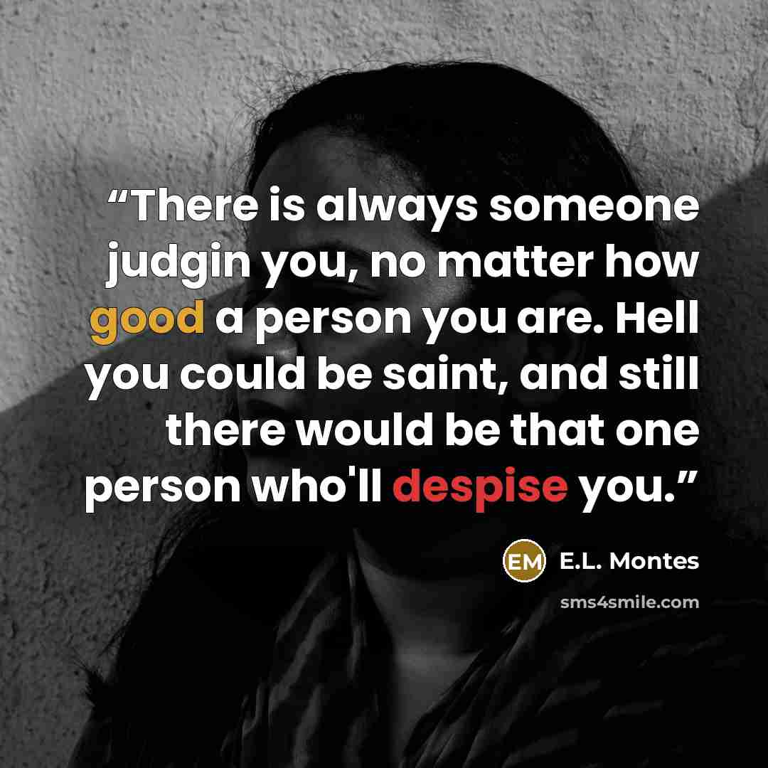 “There is always someone judgin you, no matter how good a person you are. Hell you could be saint, and still there would be that one person who'll despise you.” quote by E.L. Montes