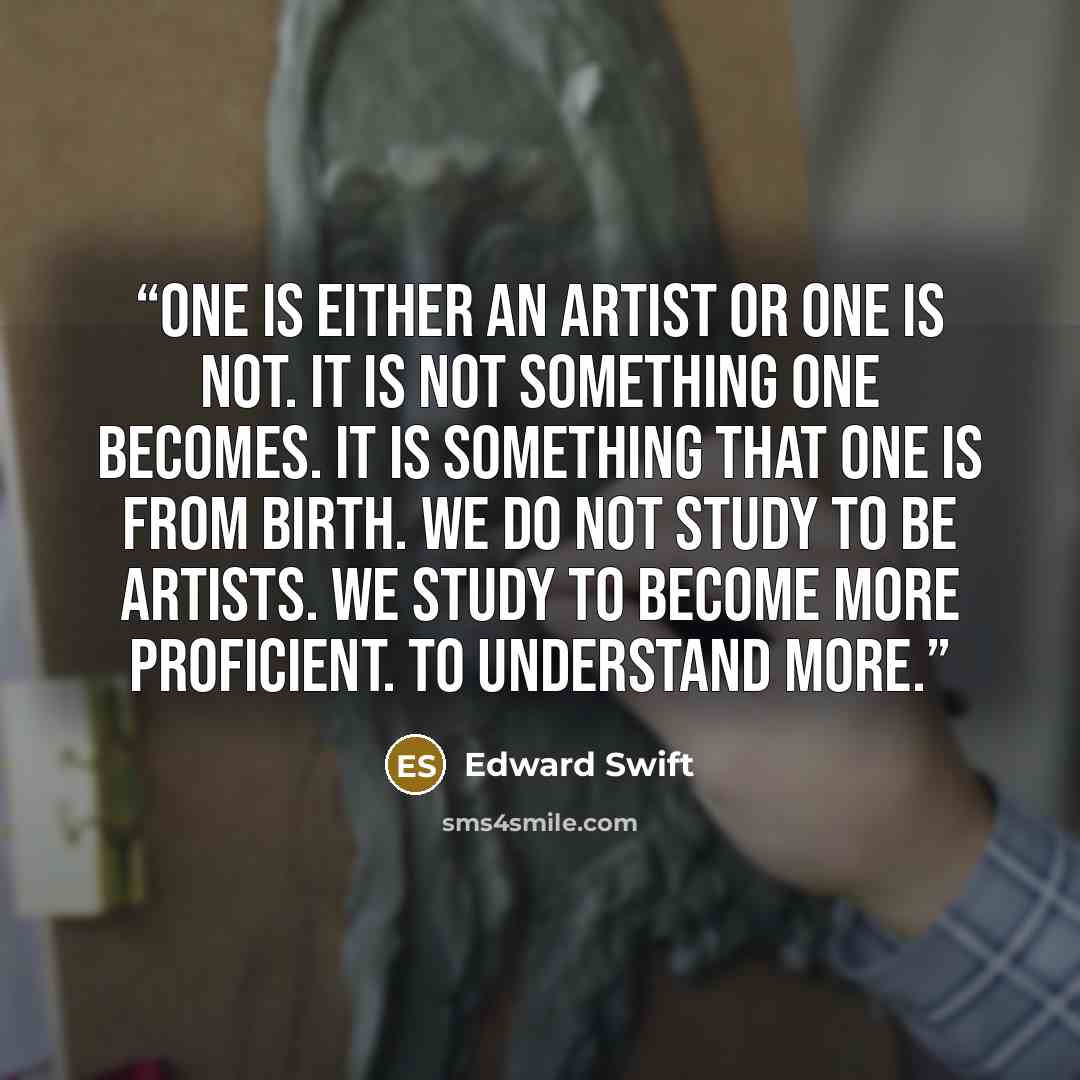 “One is either an artist or one is not. It is not something one becomes. It is something that one is from birth. We do not study to be artists. We study to become more proficient. To understand more.” quote by Edward Swift
