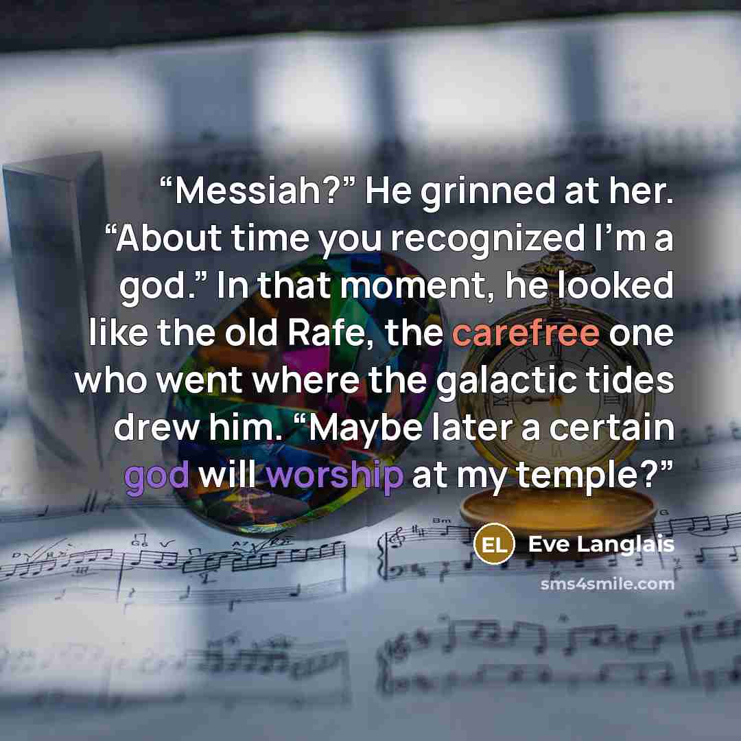 “Messiah?” He grinned at her. “About time you recognized I’m a god.” In that moment, he looked like the old Rafe, the carefree one who went where the galactic tides drew him. “Maybe later a certain god will worship at my temple?” quote by Eve Langlais