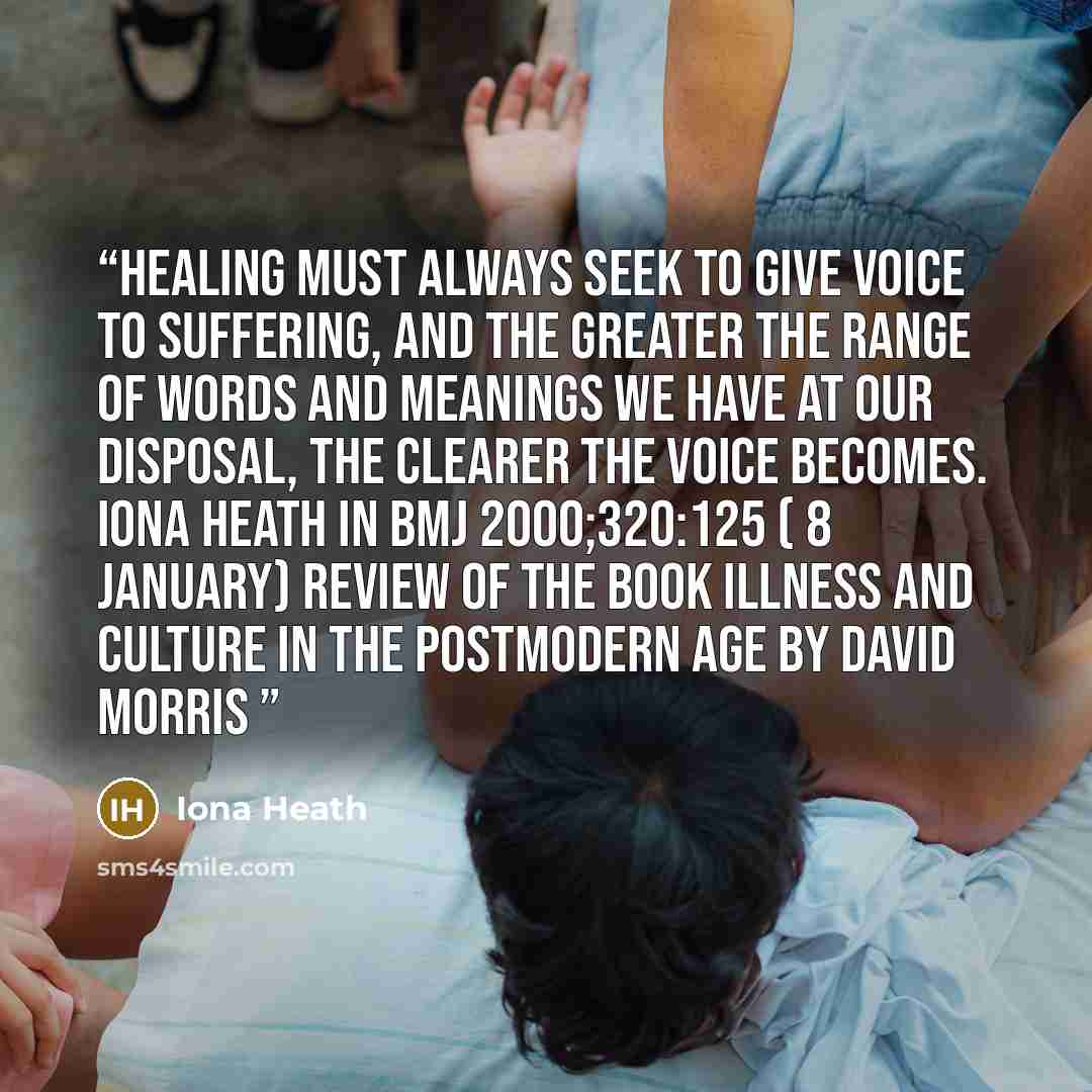 “Healing must always seek to give voice to suffering, and the greater the range of words and meanings we have at our disposal, the clearer the voice becomes. Iona Heath in BMJ 2000;320:125 ( 8 January) Review of the book Illness and Culture in the Postmodern Age by David Morris” quote by Iona Heath
