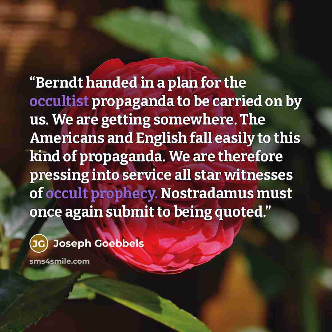 “Berndt handed in a plan for the occultist propaganda to be carried on by us. We are getting somewhere. The Americans and English fall easily to this kind of propaganda. We are therefore pressing into service all star witnesses of occult prophecy. Nostradamus must once again submit to being quoted.” quote by Joseph Goebbels