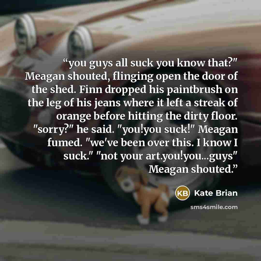 “you guys all suck you know that?" Meagan shouted, flinging open the door of the shed. Finn dropped his paintbrush on the leg of his jeans where it left a streak of orange before hitting the dirty floor. "sorry?" he said. "you!you suck!" Meagan fumed. "we've been over this. I know I suck." "not…” quote by Kate Brian