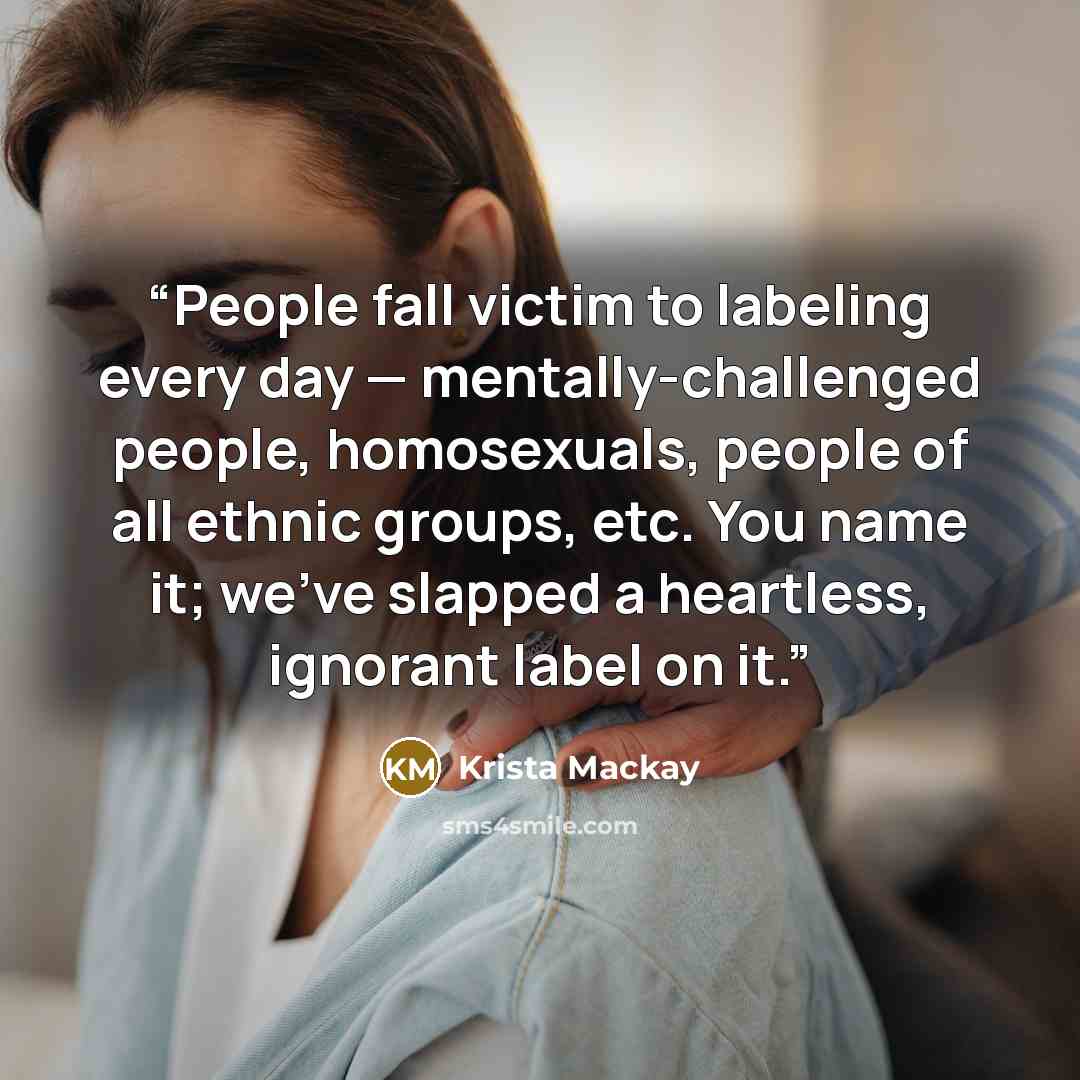 “People fall victim to labeling every day — mentally-challenged people, homosexuals, people of all ethnic groups, etc. You name it; we’ve slapped a heartless, ignorant label on it.” quote by Krista Mackay