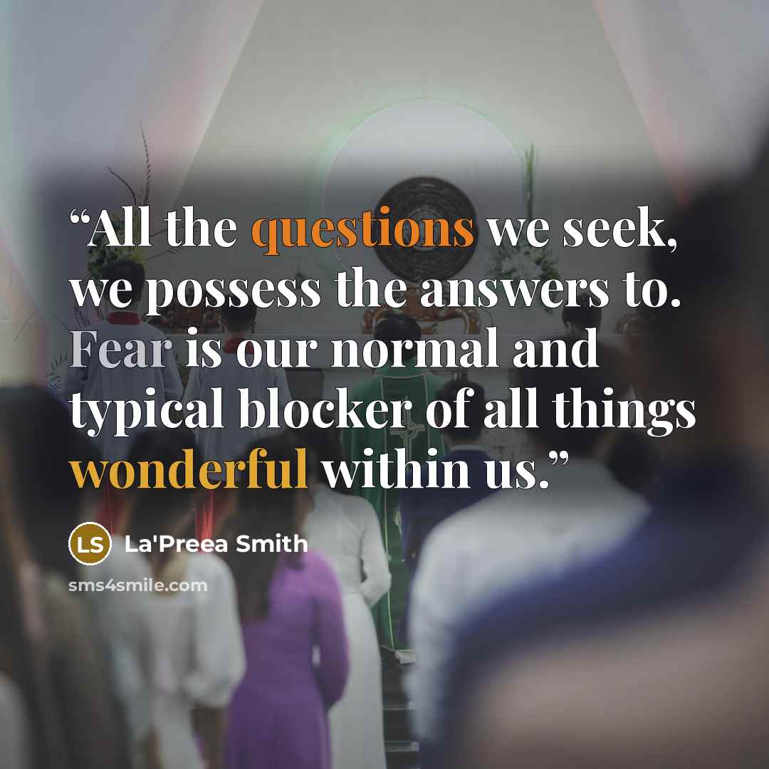 “All the questions we seek, we possess the answers to. Fear is our normal and typical blocker of all things wonderful within us.” quote by La'Preea Smith