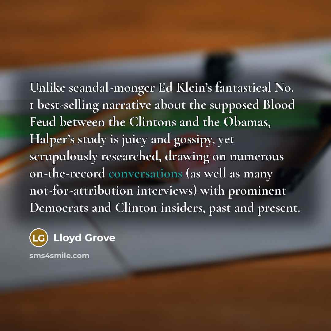 “Unlike scandal-monger Ed Klein’s fantastical No. 1 best-selling narrative about the supposed Blood Feud between the Clintons and the Obamas, Halper’s study is juicy and gossipy, yet scrupulously researched, drawing on numerous on-the-record conversations (as well as many not-for-attribution…” quote by Lloyd Grove
