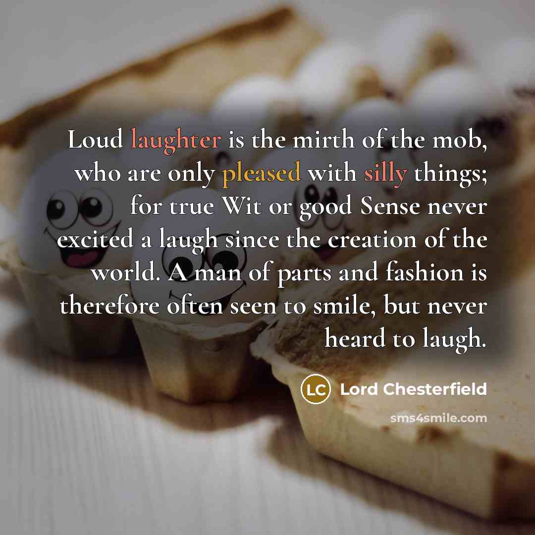 “Loud laughter is the mirth of the mob, who are only pleased with silly things; for true Wit or good Sense never excited a laugh since the creation of the world. A man of parts and fashion is therefore often seen to smile, but never heard to laugh.” quote by Lord Chesterfield