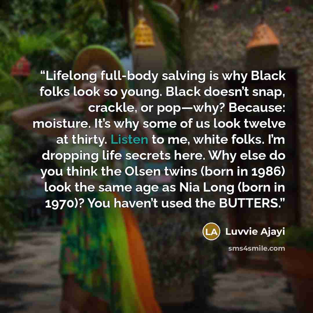 “Lifelong full-body salving is why Black folks look so young. Black doesn’t snap, crackle, or pop—why? Because: moisture. It’s why some of us look twelve at thirty. Listen to me, white folks. I’m dropping life secrets here. Why else do you think the Olsen twins (born in 1986) look the same age as…” quote by Luvvie Ajayi