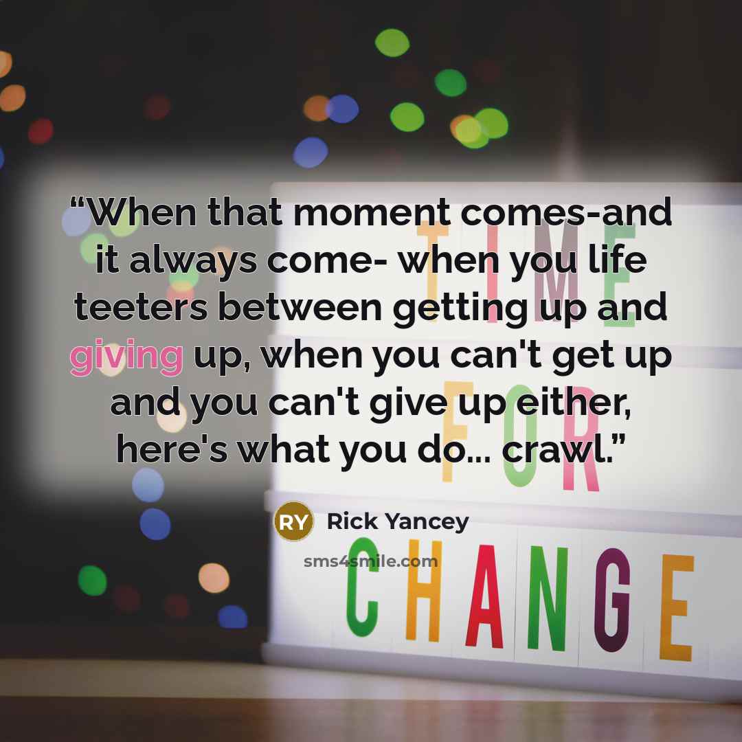 “When that moment comes-and it always come- when you life teeters between getting up and giving up, when you can't get up and you can't give up either, here's what you do... crawl.” quote by Rick Yancey