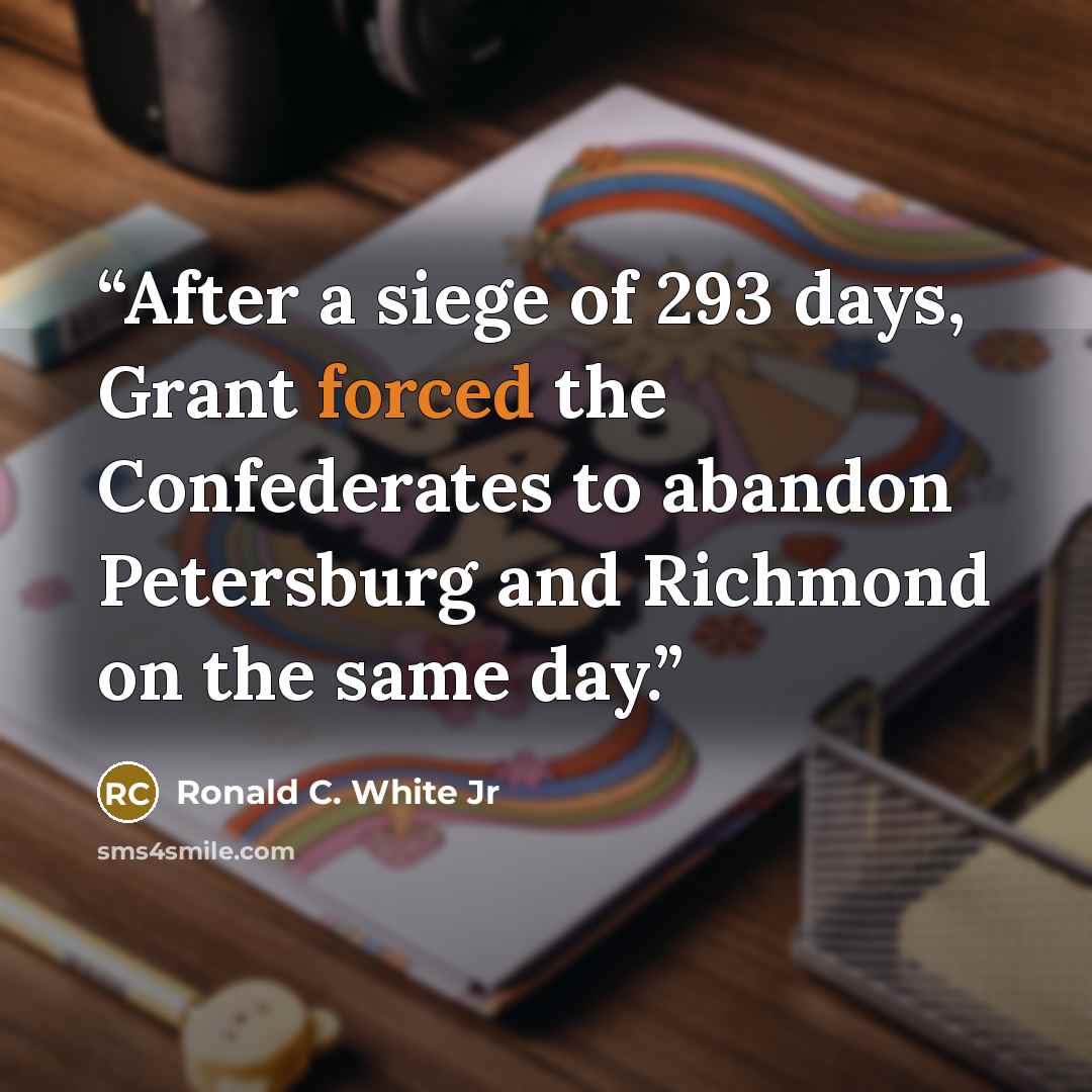 “After a siege of 293 days, Grant forced the Confederates to abandon Petersburg and Richmond on the same day.” quote by Ronald C. White Jr
