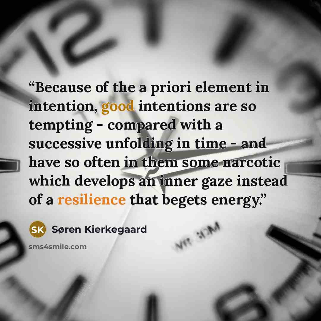 “Because of the a priori element in intention, good intentions are so tempting - compared with a successive unfolding in time - and have so often in them some narcotic which develops an inner gaze instead of a resilience that begets energy.” quote by Søren Kierkegaard