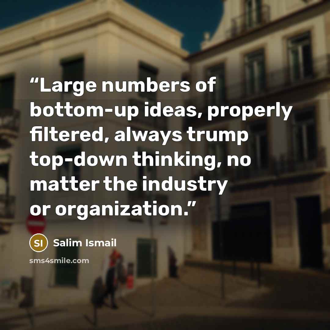 “Large numbers of bottom-up ideas, properly filtered, always trump top-down thinking, no matter the industry or organization.” quote by Salim Ismail