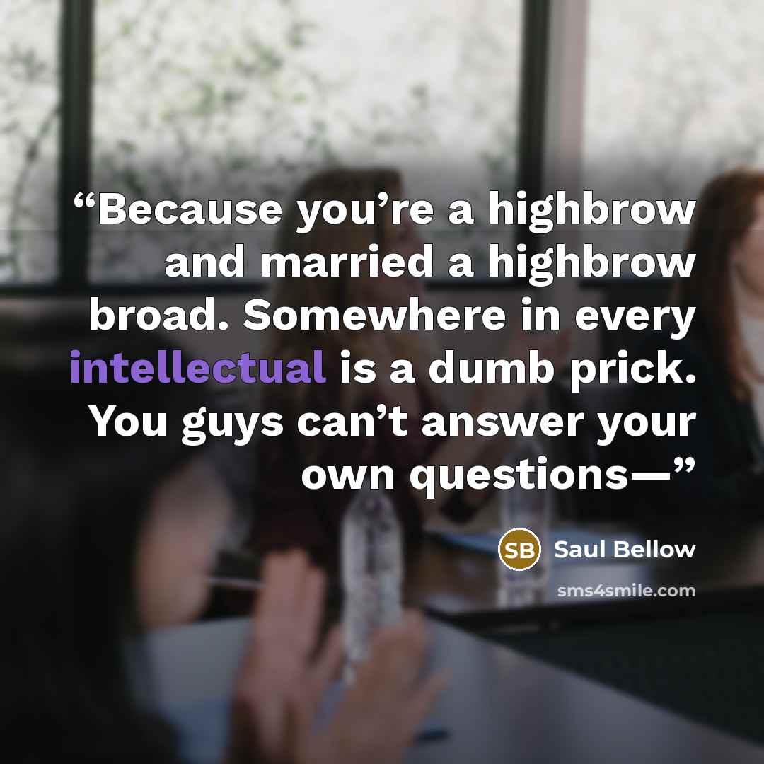 “Because you’re a highbrow and married a highbrow broad. Somewhere in every intellectual is a dumb prick. You guys can’t answer your own questions—” quote by Saul Bellow