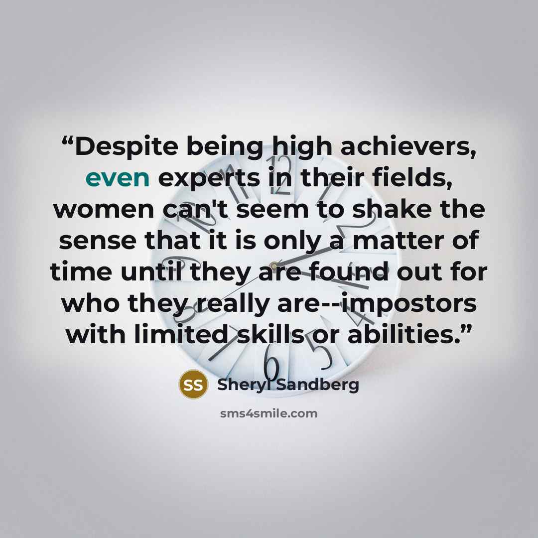 “Despite being high achievers, even experts in their fields, women can't seem to shake the sense that it is only a matter of time until they are found out for who they really are--impostors with limited skills or abilities.” quote by Sheryl Sandberg