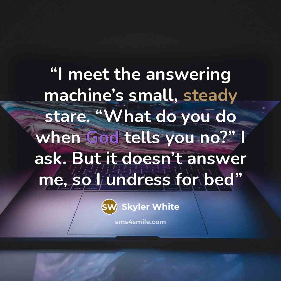 “I meet the answering machine’s small, steady stare. “What do you do when God tells you no?” I ask. But it doesn’t answer me, so I undress for bed” quote by Skyler White