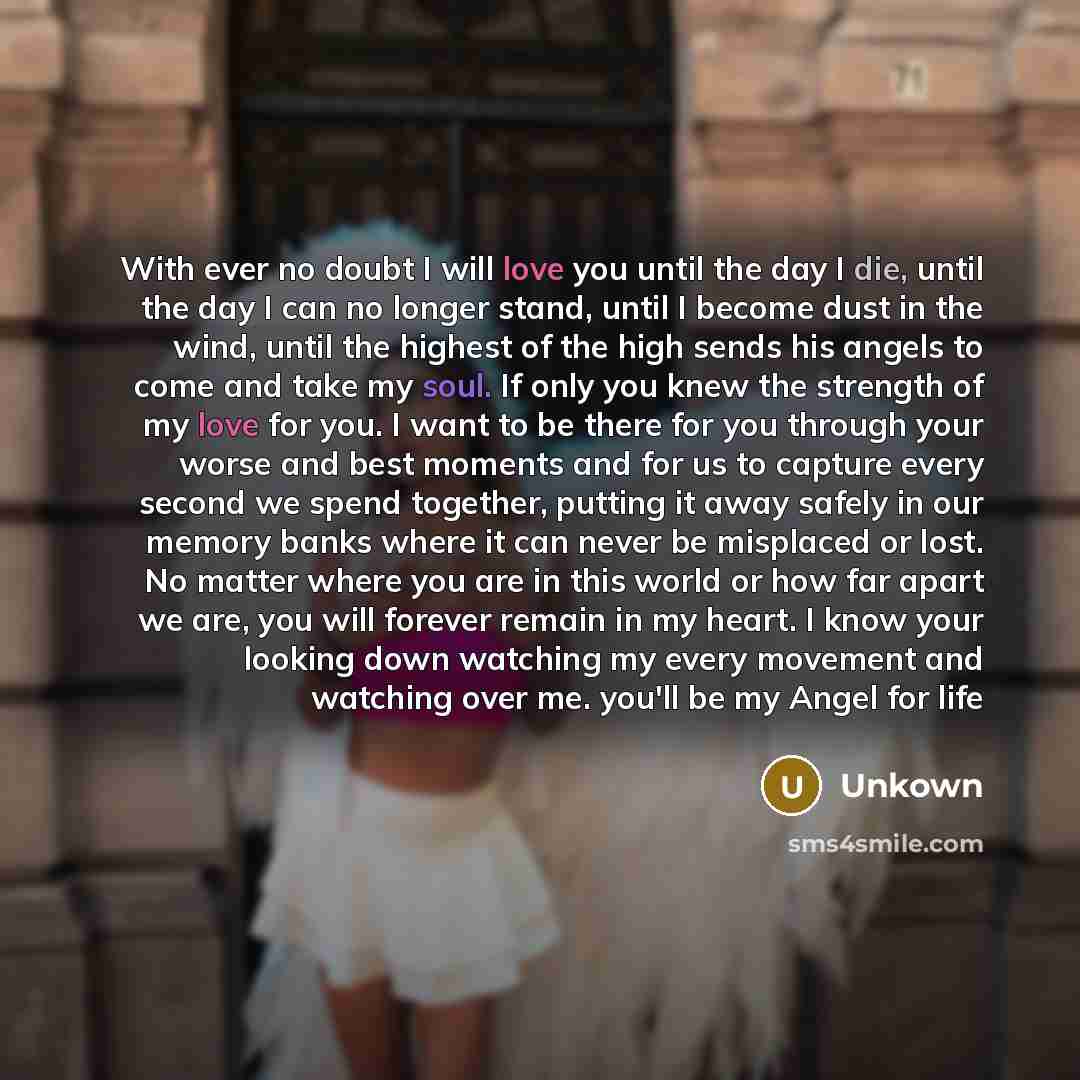 “With ever no doubt I will love you until the day I die, until the day I can no longer stand, until I become dust in the wind, until the highest of the high sends his angels to come and take my soul. If only you knew the strength of my love for you. I want to be there for you through your worse and…” quote by Unkown
