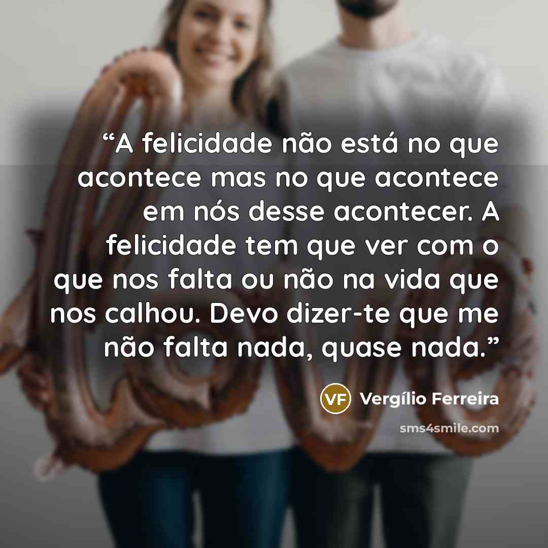 “A felicidade não está no que acontece mas no que acontece em nós desse acontecer. A felicidade tem que ver com o que nos falta ou não na vida que nos calhou. Devo dizer-te que me não falta nada, quase nada.” quote by Vergílio Ferreira