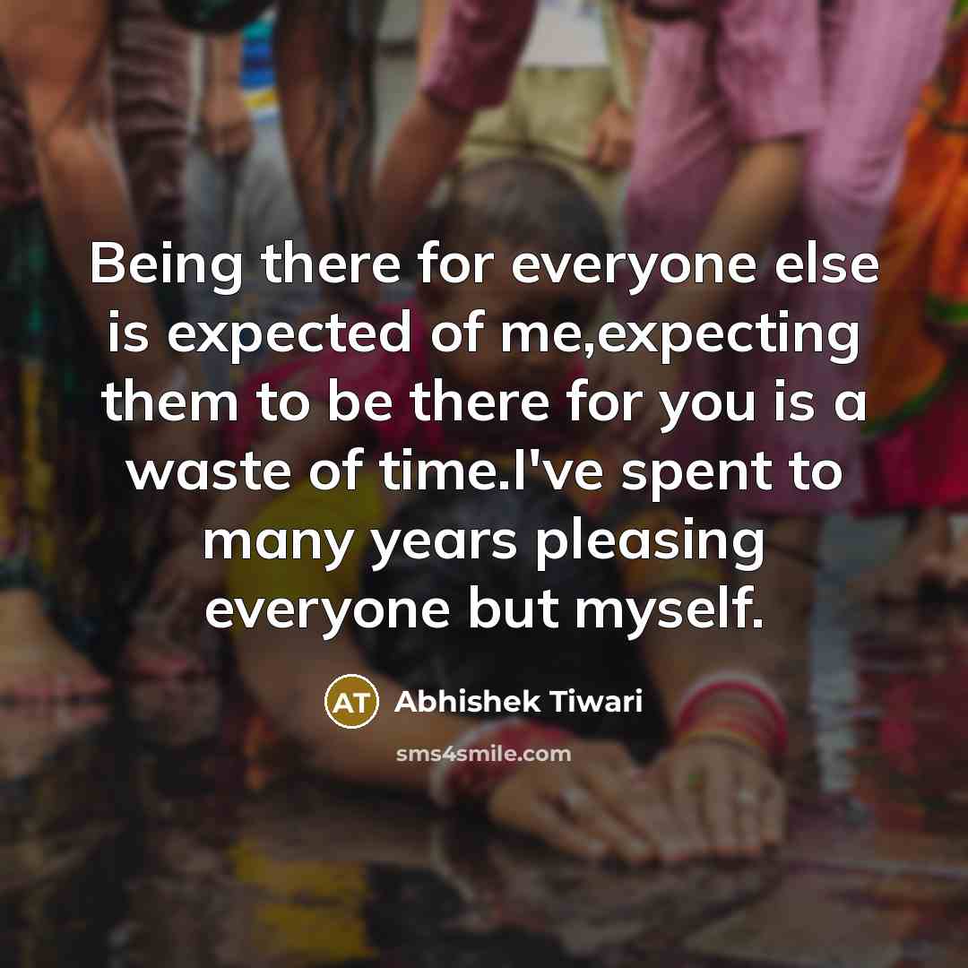 “Being there for everyone else is expected of me,expecting them to be there for you is a waste of time.I've spent to many years pleasing everyone but myself.” quote by Abhishek Tiwari