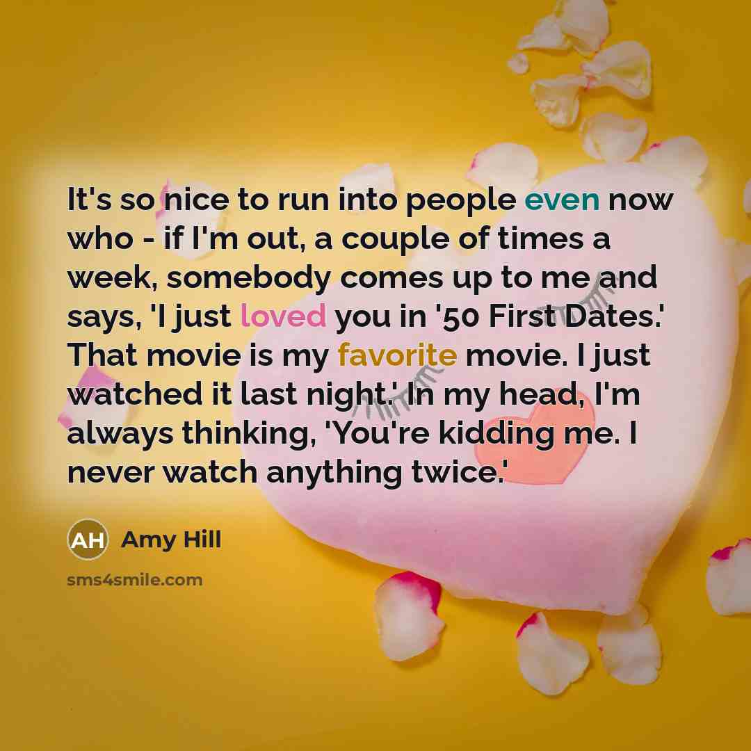 “It's so nice to run into people even now who - if I'm out, a couple of times a week, somebody comes up to me and says, 'I just loved you in '50 First Dates.' That movie is my favorite movie. I just watched it last night.' In my head, I'm always thinking, 'You're kidding me. I never watch anything…” quote by Amy Hill
