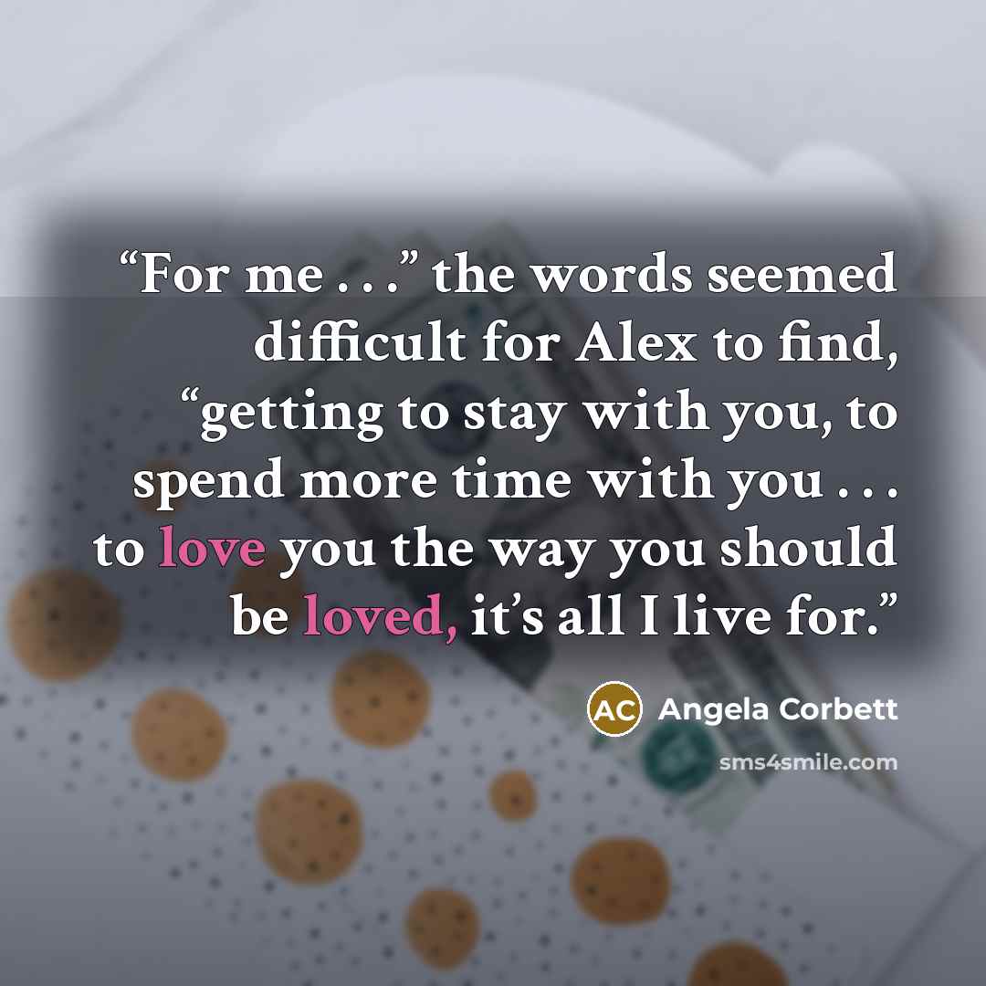 “For me . . .” the words seemed difficult for Alex to find, “getting to stay with you, to spend more time with you . . . to love you the way you should be loved, it’s all I live for.” quote by Angela Corbett