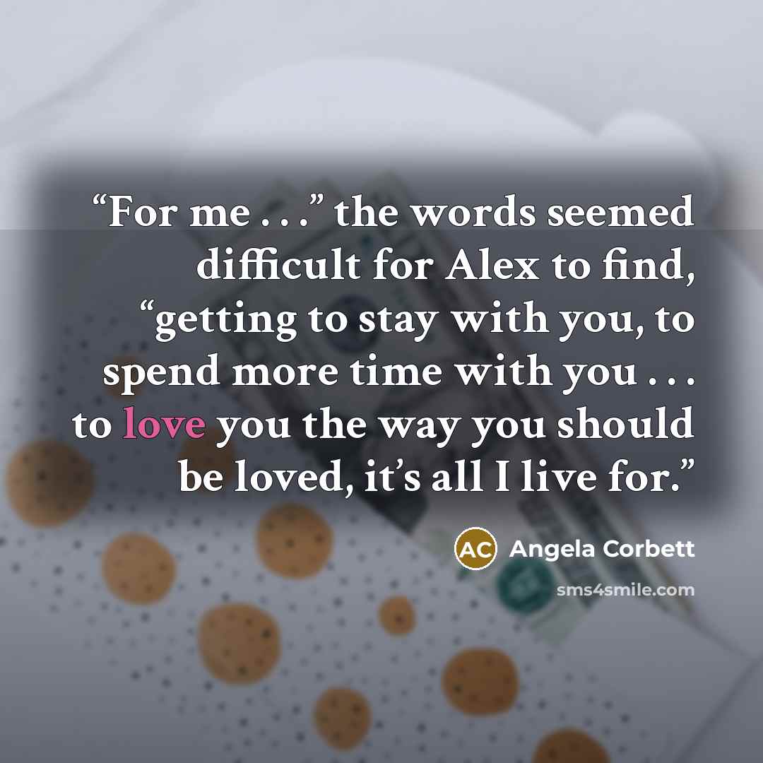 “For me . . .” the words seemed difficult for Alex to find, “getting to stay with you, to spend more time with you . . . to love you the way you should be loved, it’s all I live for.” quote by Angela Corbett
