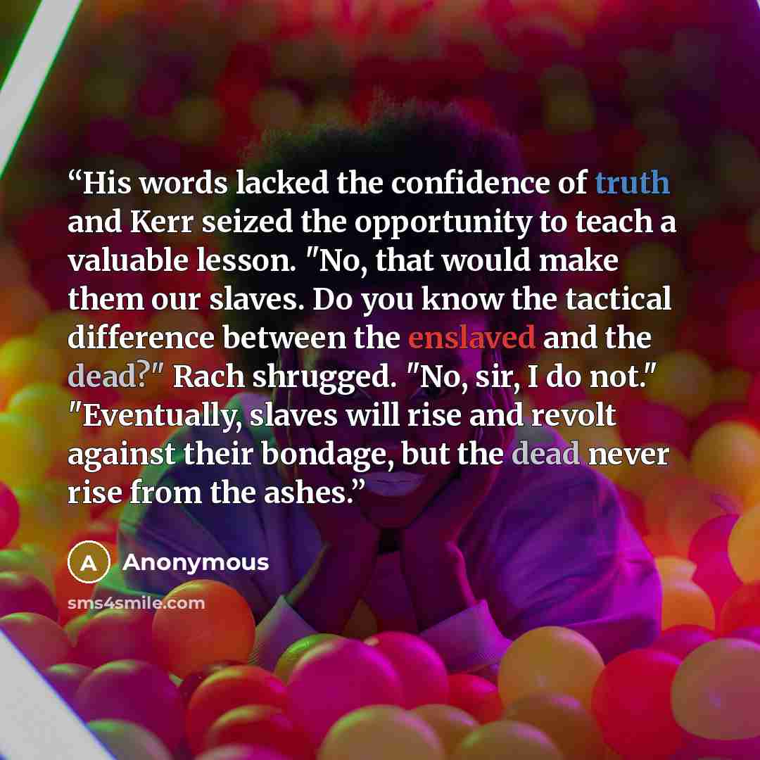 “His words lacked the confidence of truth and Kerr seized the opportunity to teach a valuable lesson. "No, that would make them our slaves. Do you know the tactical difference between the enslaved and the dead?" Rach shrugged. "No, sir, I do not." "Eventually, slaves will rise and revolt against…” quote by Anonymous