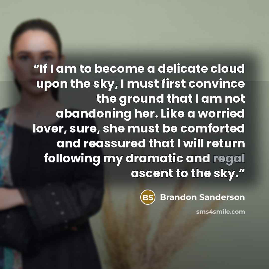 “If I am to become a delicate cloud upon the sky, I must first convince the ground that I am not abandoning her. Like a worried lover, sure, she must be comforted and reassured that I will return following my dramatic and regal ascent to the sky.” quote by Brandon Sanderson