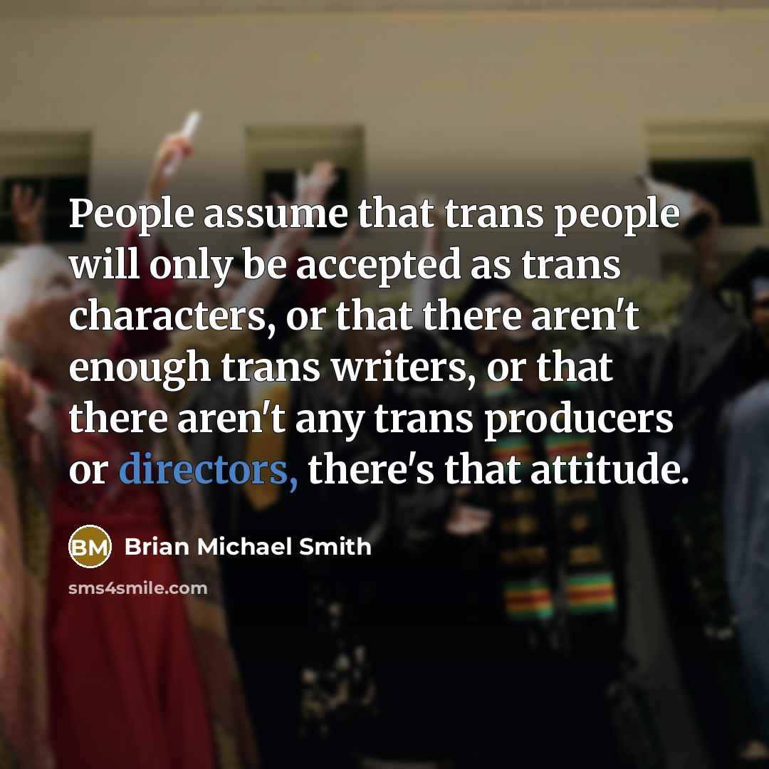 “People assume that trans people will only be accepted as trans characters, or that there aren't enough trans writers, or that there aren't any trans producers or directors, there's that attitude.” quote by Brian Michael Smith