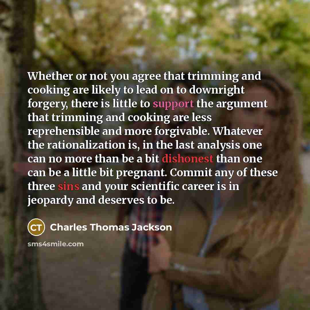 “Whether or not you agree that trimming and cooking are likely to lead on to downright forgery, there is little to support the argument that trimming and cooking are less reprehensible and more forgivable. Whatever the rationalization is, in the last analysis one can no more than be a bit dishonest…” quote by Charles Thomas Jackson