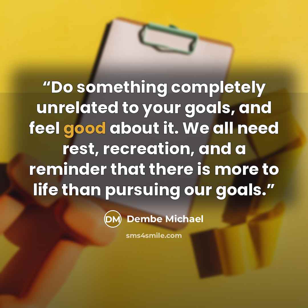 “Do something completely unrelated to your goals, and feel good about it. We all need rest, recreation, and a reminder that there is more to life than pursuing our goals.” quote by Dembe Michael