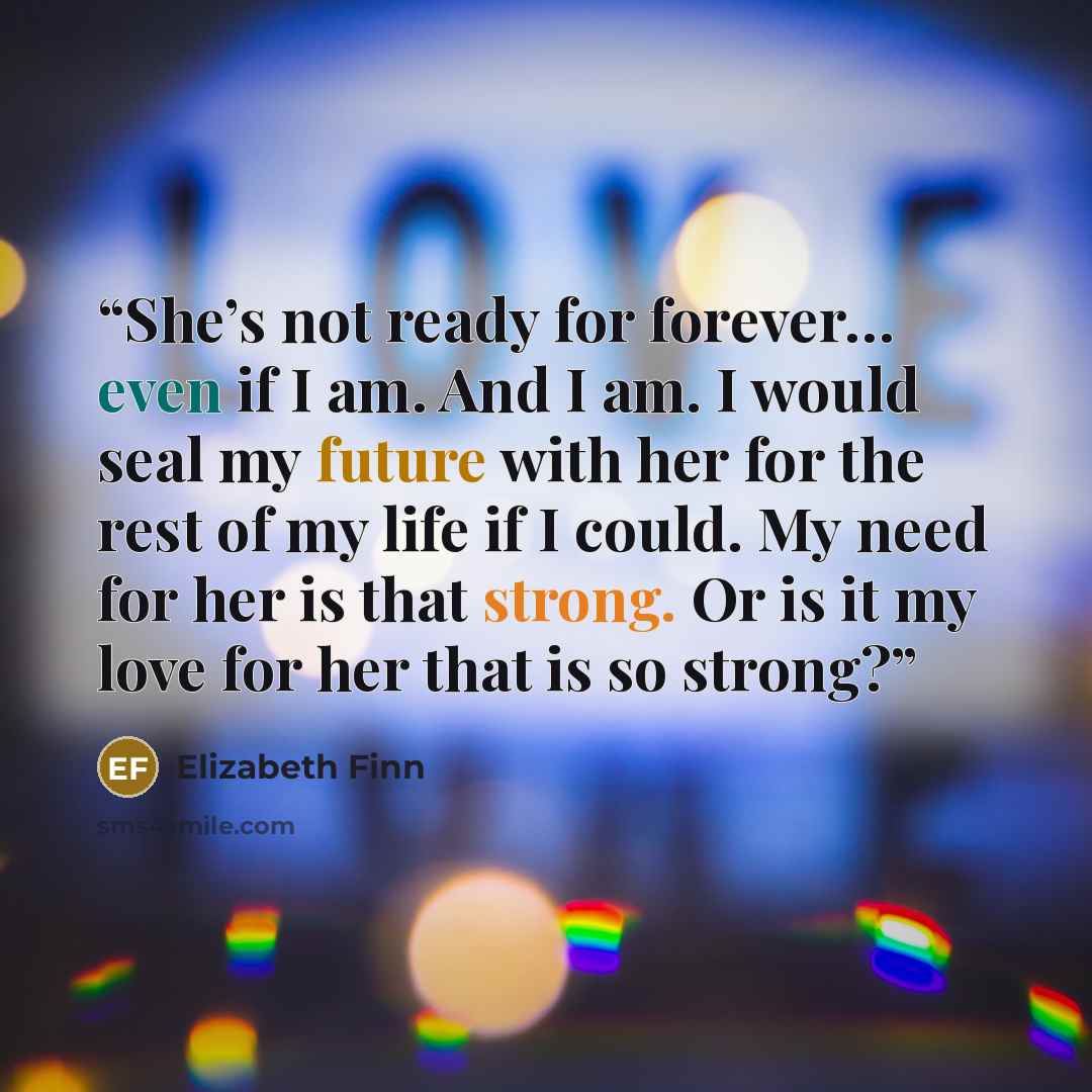 “She’s not ready for forever… even if I am. And I am. I would seal my future with her for the rest of my life if I could. My need for her is that strong. Or is it my love for her that is so strong?” quote by Elizabeth Finn