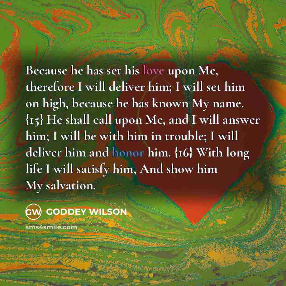 “Because he has set his love upon Me, therefore I will deliver him; I will set him on high, because he has known My name. {15} He shall call upon Me, and I will answer him; I will be with him in trouble; I will deliver him and honor him. {16} With long life I will satisfy him, And show him My…” quote by GODDEY WILSON