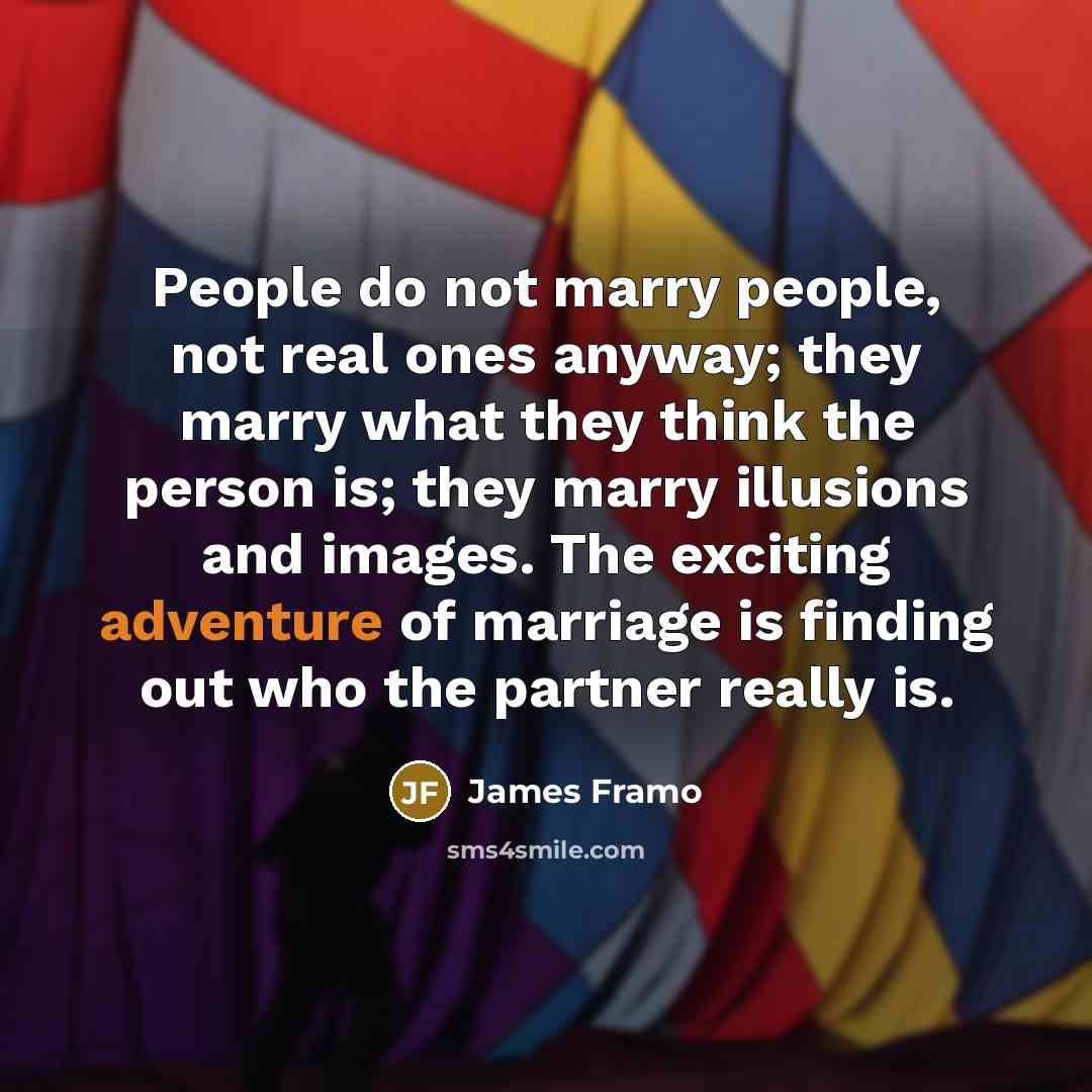 “People do not marry people, not real ones anyway; they marry what they think the person is; they marry illusions and images. The exciting adventure of marriage is finding out who the partner really is.” quote by James Framo