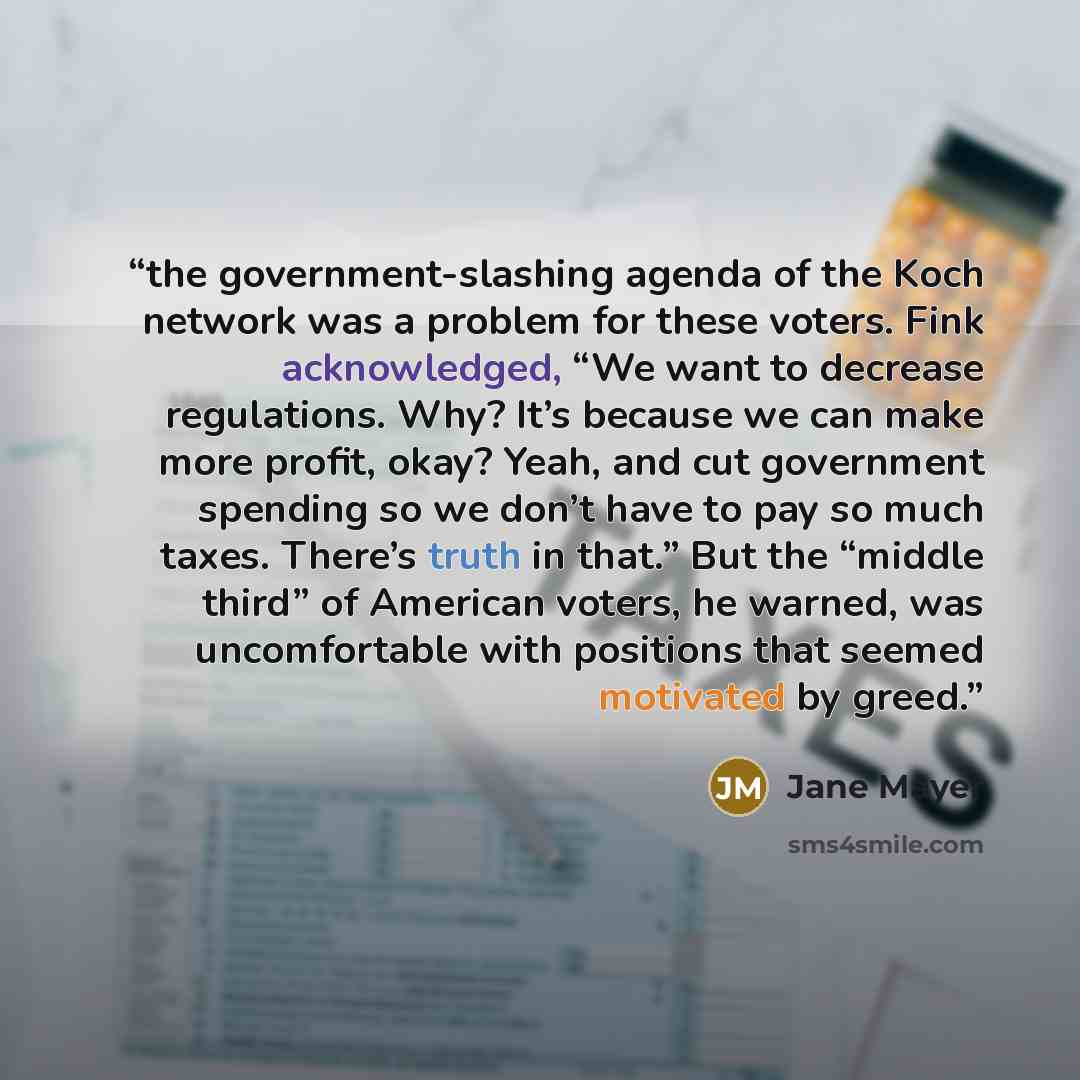 “the government-slashing agenda of the Koch network was a problem for these voters. Fink acknowledged, “We want to decrease regulations. Why? It’s because we can make more profit, okay? Yeah, and cut government spending so we don’t have to pay so much taxes. There’s truth in that.” But the “middle…” quote by Jane Mayer